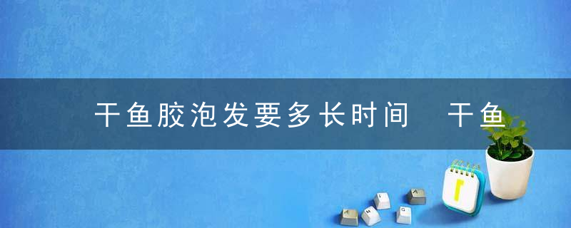 干鱼胶泡发要多长时间 干鱼胶怎么泡发